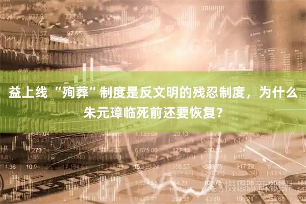 益上线 “殉葬”制度是反文明的残忍制度,为什么朱元璋临死前还要恢复?
