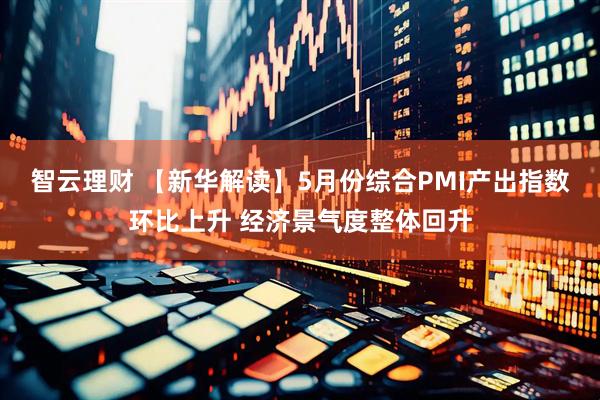 智云理财 【新华解读】5月份综合PMI产出指数环比上升 经济景气度整体回升