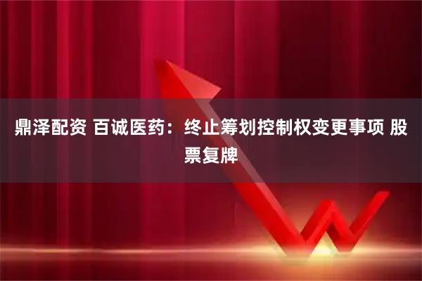 鼎泽配资 百诚医药：终止筹划控制权变更事项 股票复牌