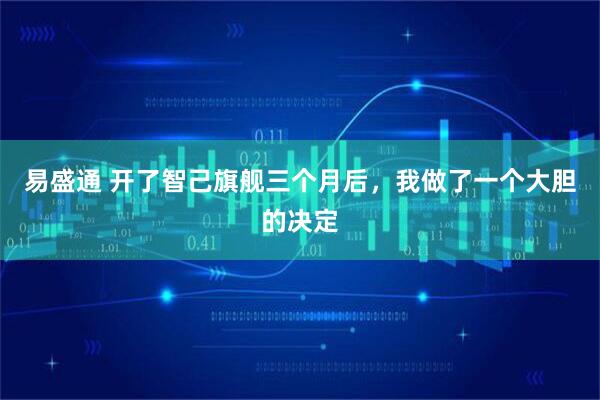 易盛通 开了智己旗舰三个月后，我做了一个大胆的决定