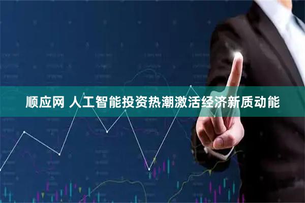 顺应网 人工智能投资热潮激活经济新质动能