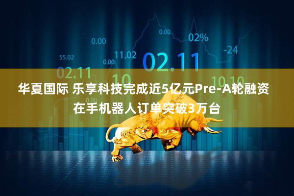华夏国际 乐享科技完成近5亿元Pre-A轮融资  在手机器人订单突破3万台