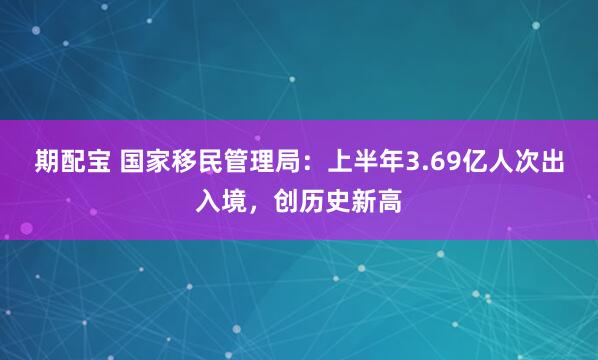 期配宝 国家移民管理局：上半年3.69亿人次出入境，创历史新高