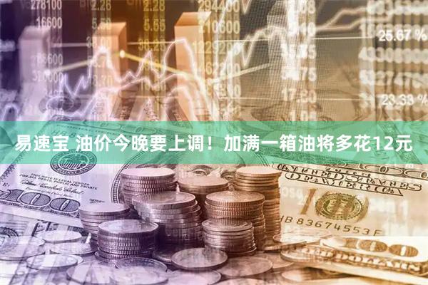 易速宝 油价今晚要上调！加满一箱油将多花12元