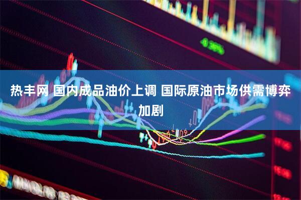 热丰网 国内成品油价上调 国际原油市场供需博弈加剧