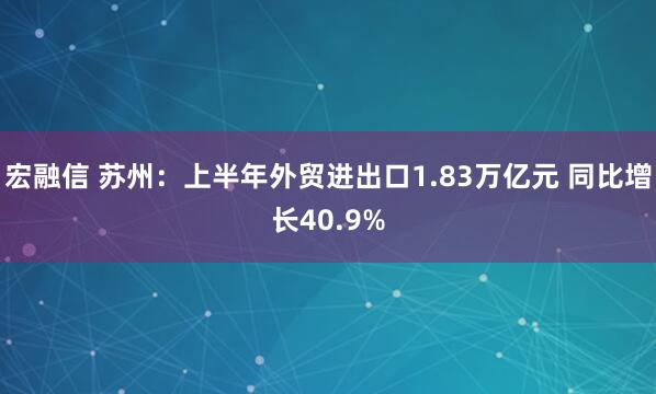 宏融信 苏州：上半年外贸进出口1.83万亿元 同比增长40.9%