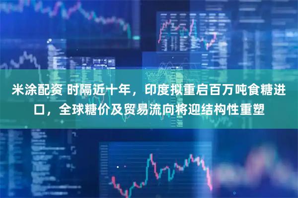 米涂配资 时隔近十年，印度拟重启百万吨食糖进口，全球糖价及贸易流向将迎结构性重塑