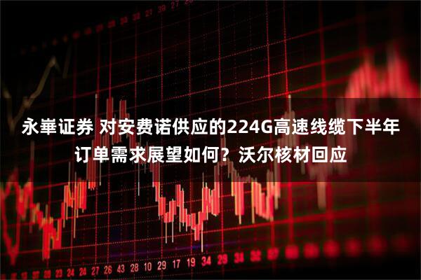 永崋证券 对安费诺供应的224G高速线缆下半年订单需求展望如何？沃尔核材回应
