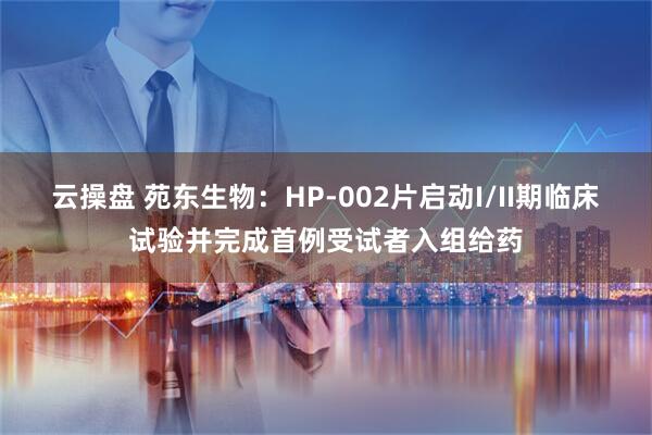 云操盘 苑东生物:HP-002片启动I/II期临床试验并完成首例受试者入组给药