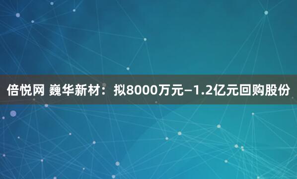 倍悦网 巍华新材：拟8000万元—1.2亿元回购股份