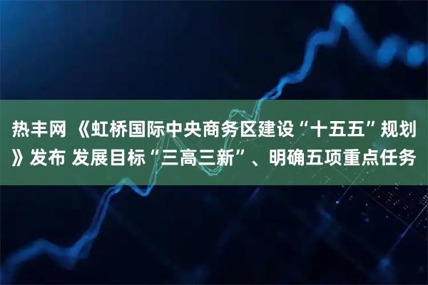 热丰网 《虹桥国际中央商务区建设“十五五”规划》发布 发展目标“三高三新”、明确五项重点任务
