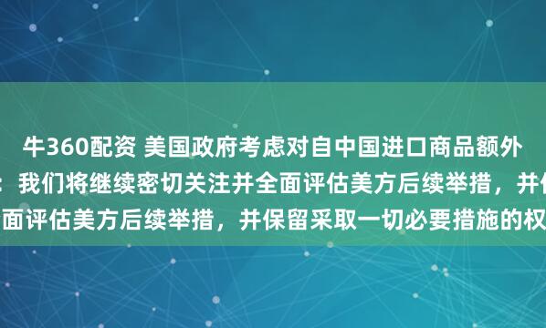 牛360配资 美国政府考虑对自中国进口商品额外加征7.5%关税，商务部：我们将继续密切关注并全面评估美方后续举措，并保留采取一切必要措施的权利